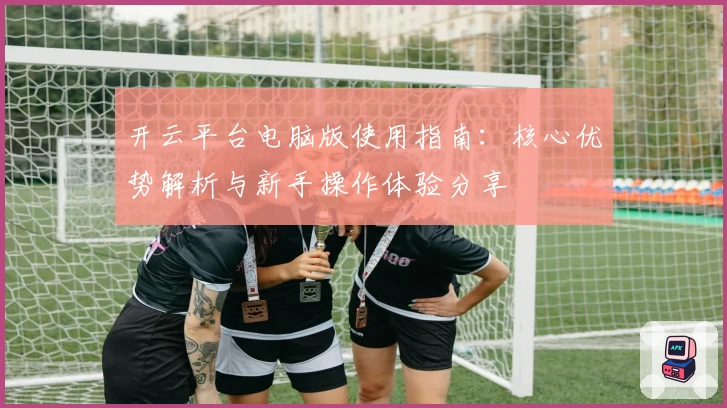 开云平台电脑版使用指南：核心优势解析与新手操作体验分享