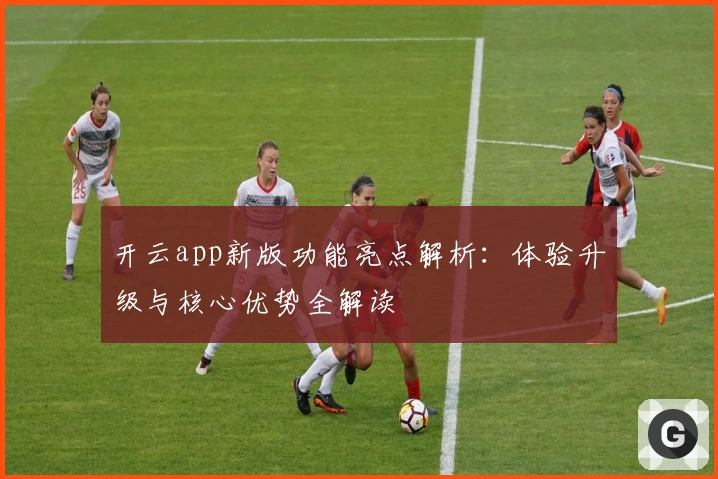 开云app新版功能亮点解析：体验升级与核心优势全解读