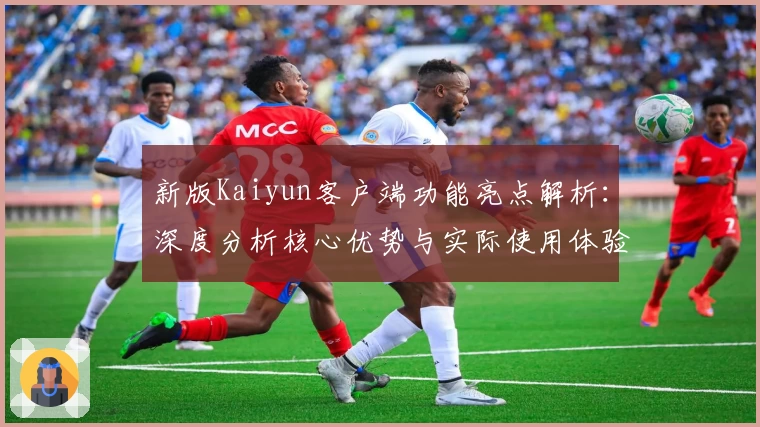 新版Kaiyun客户端功能亮点解析：深度分析核心优势与实际使用体验